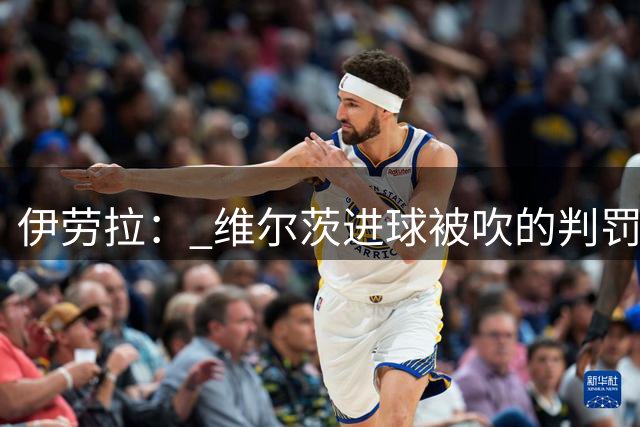伊劳拉： 维尔茨进球被吹的判罚对我们不利 最终阵容仍未确定