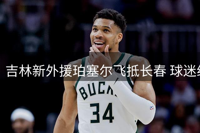 吉林新外援珀塞尔飞抵长春 球迷组团迎接