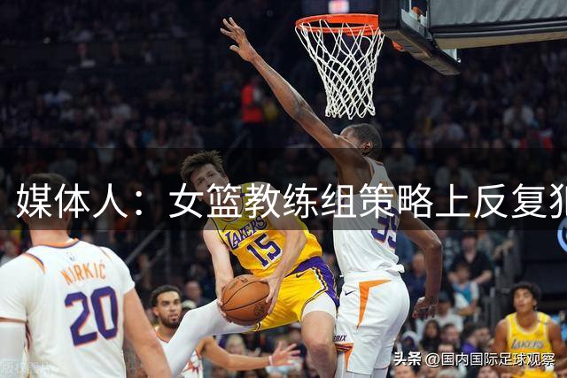 媒体人：女篮教练组策略上反复犯错 直到绝境才不再坚持错误打法