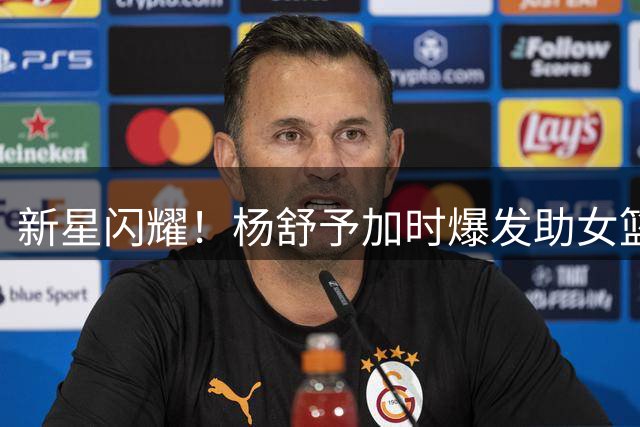 新星闪耀！杨舒予加时爆发助女篮逆转捷克