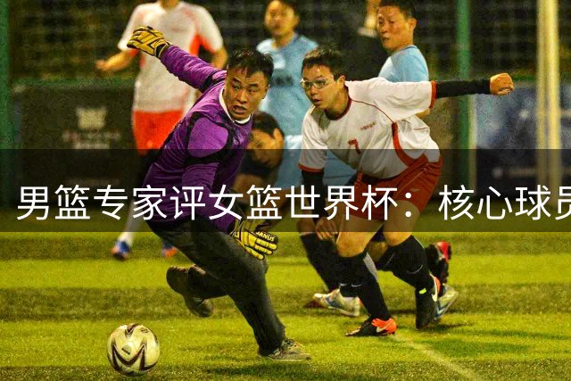 男篮专家评女篮世界杯：核心球员缺阵令中国队面临严峻考验