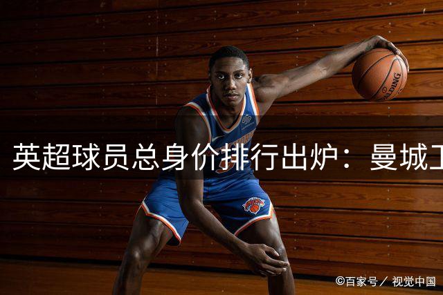 英超球员总身价排行出炉：曼城卫冕榜首 热刺高调补强